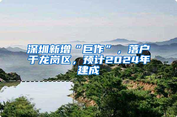 深圳新增“巨作”，落户于龙岗区，预计2024年建成
