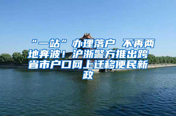 “一站”办理落户 不再两地奔波！沪浙警方推出跨省市户口网上迁移便民新政