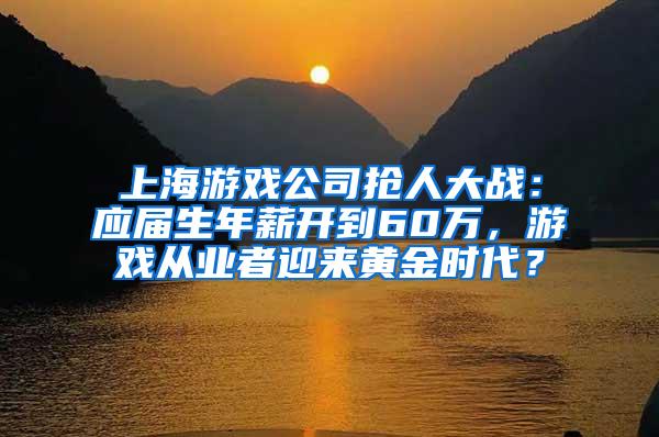 上海游戏公司抢人大战：应届生年薪开到60万，游戏从业者迎来黄金时代？
