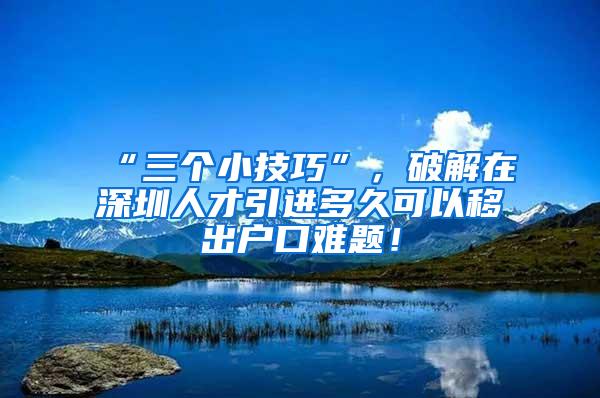 “三个小技巧”，破解在深圳人才引进多久可以移出户口难题！