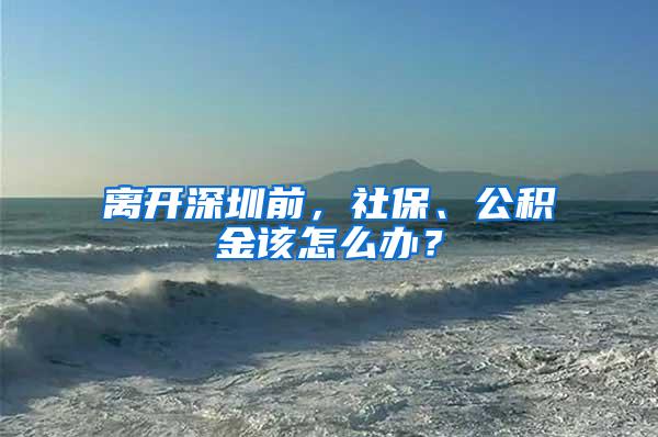 离开深圳前，社保、公积金该怎么办？