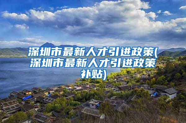 深圳市最新人才引进政策(深圳市最新人才引进政策补贴)