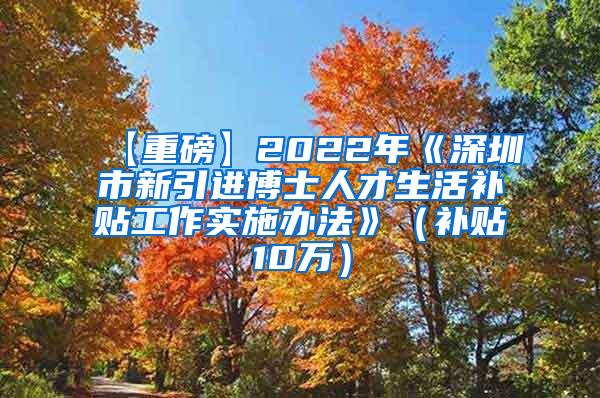 【重磅】2022年《深圳市新引进博士人才生活补贴工作实施办法》（补贴10万）