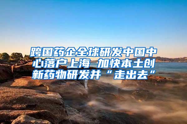 跨国药企全球研发中国中心落户上海 加快本土创新药物研发并“走出去”