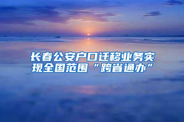 长春公安户口迁移业务实现全国范围“跨省通办”