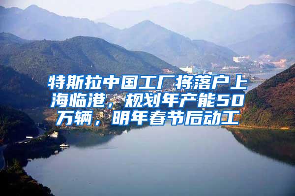特斯拉中国工厂将落户上海临港，规划年产能50万辆，明年春节后动工