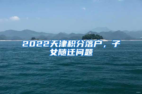 2022天津积分落户，子女随迁问题