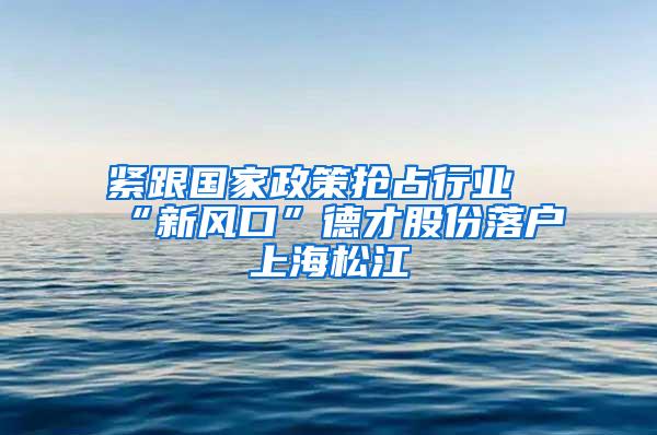 紧跟国家政策抢占行业“新风口”德才股份落户上海松江