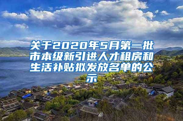 关于2020年5月第一批市本级新引进人才租房和生活补贴拟发放名单的公示