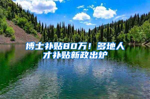 博士补贴80万！多地人才补贴新政出炉