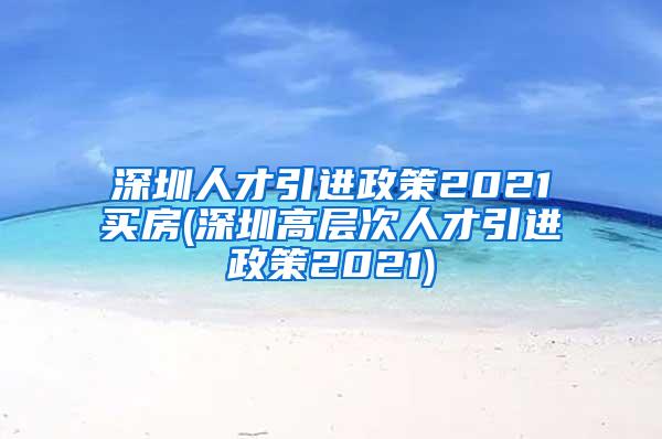 深圳人才引进政策2021买房(深圳高层次人才引进政策2021)