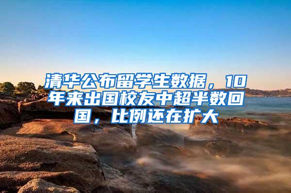清华公布留学生数据，10年来出国校友中超半数回国，比例还在扩大