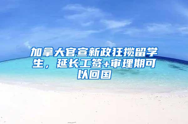 加拿大官宣新政狂揽留学生，延长工签+审理期可以回国