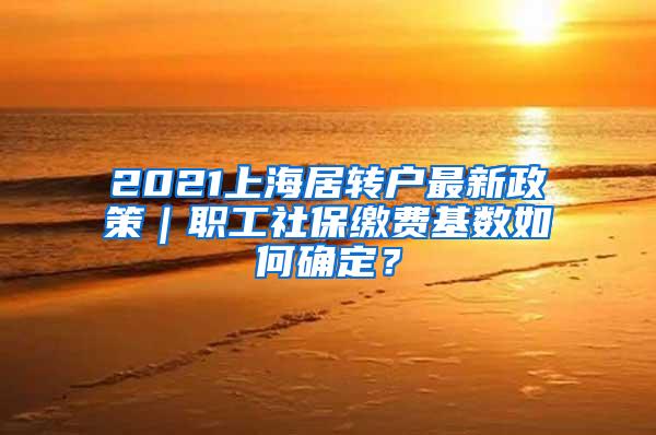 2021上海居转户最新政策｜职工社保缴费基数如何确定？