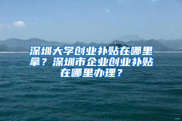 深圳大学创业补贴在哪里拿？深圳市企业创业补贴在哪里办理？