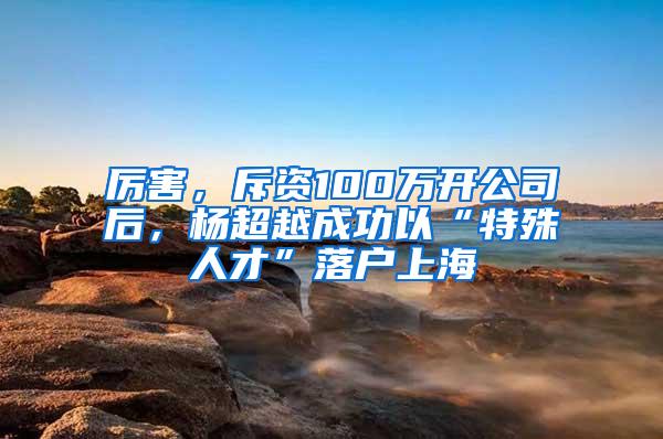 厉害，斥资100万开公司后，杨超越成功以“特殊人才”落户上海