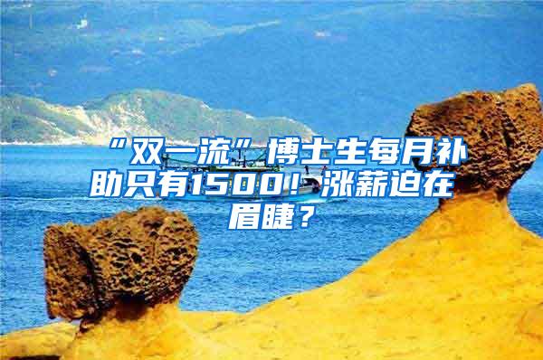 “双一流”博士生每月补助只有1500！涨薪迫在眉睫？