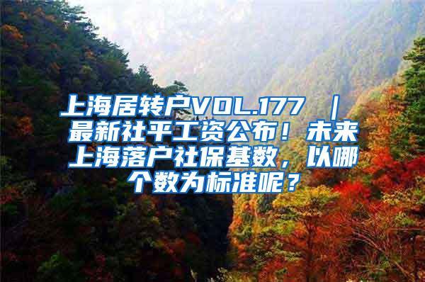 上海居转户VOL.177 ｜ 最新社平工资公布！未来上海落户社保基数，以哪个数为标准呢？