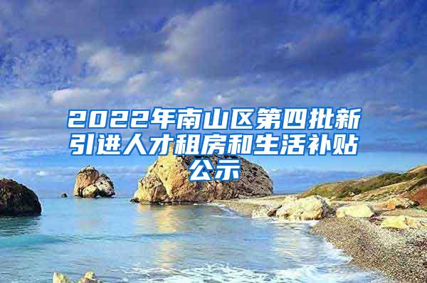 2022年南山区第四批新引进人才租房和生活补贴公示