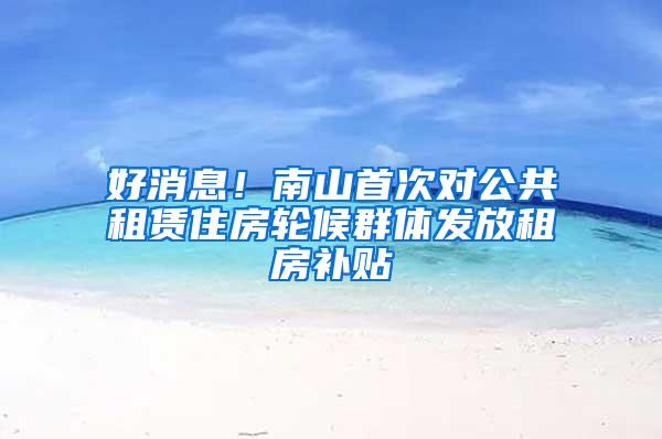 好消息！南山首次对公共租赁住房轮候群体发放租房补贴