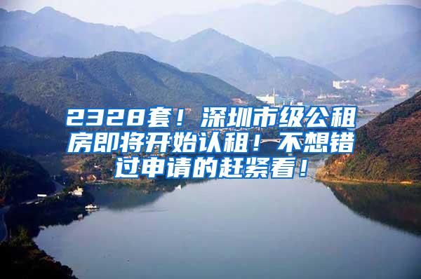 2328套！深圳市级公租房即将开始认租！不想错过申请的赶紧看！