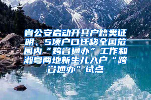 省公安启动开具户籍类证明、5项户口迁移全国范围内“跨省通办”工作和湘粤两地新生儿入户“跨省通办”试点