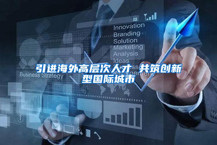 引进海外高层次人才 共筑创新型国际城市