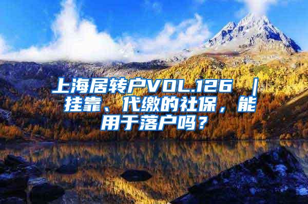上海居转户VOL.126 ｜ 挂靠、代缴的社保，能用于落户吗？