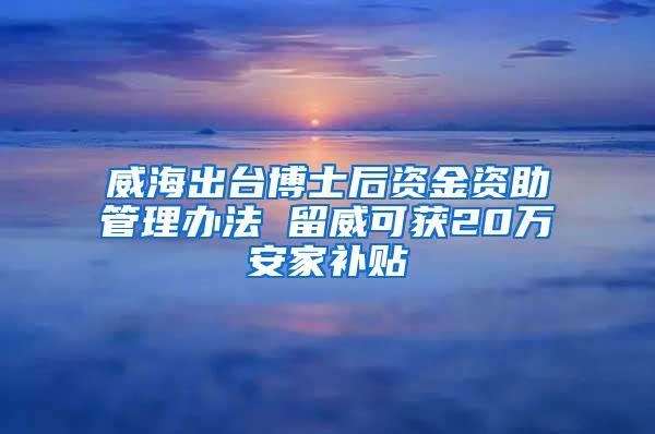 威海出台博士后资金资助管理办法 留威可获20万安家补贴