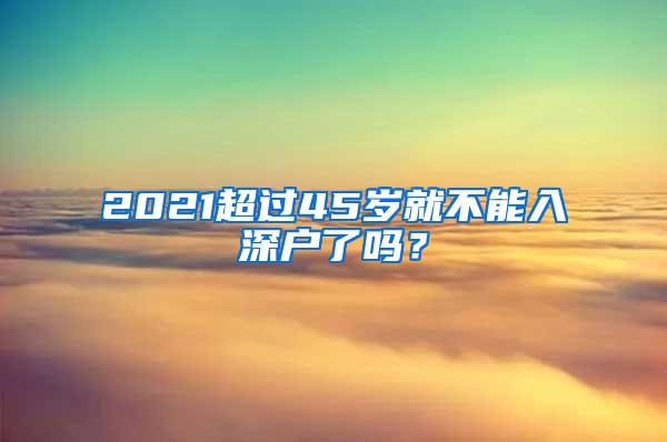 2021超过45岁就不能入深户了吗？