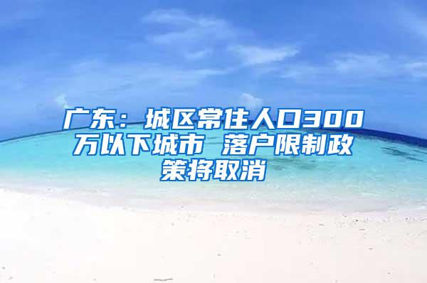 广东：城区常住人口300万以下城市 落户限制政策将取消