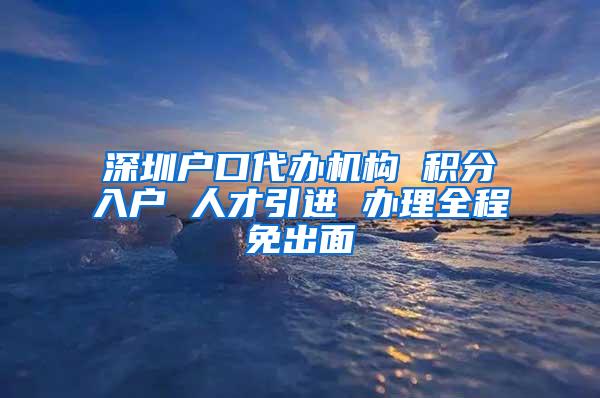 深圳户口代办机构 积分入户 人才引进 办理全程免出面