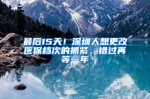 最后15天！深圳人想更改医保档次的抓紧，错过再等一年