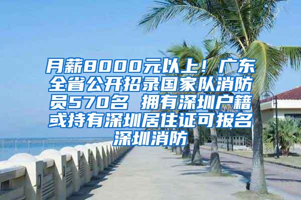 月薪8000元以上！广东全省公开招录国家队消防员570名 拥有深圳户籍或持有深圳居住证可报名深圳消防