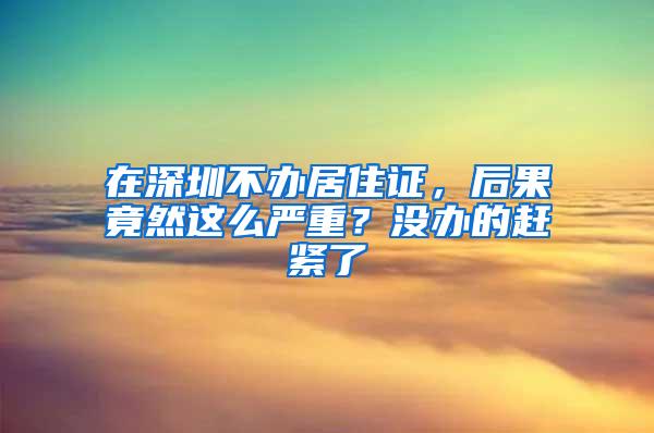 在深圳不办居住证，后果竟然这么严重？没办的赶紧了