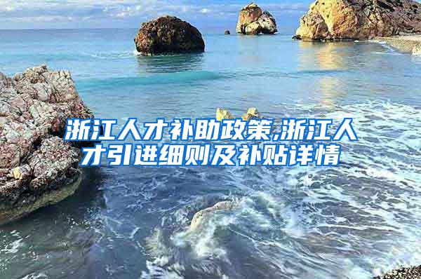 浙江人才补助政策,浙江人才引进细则及补贴详情