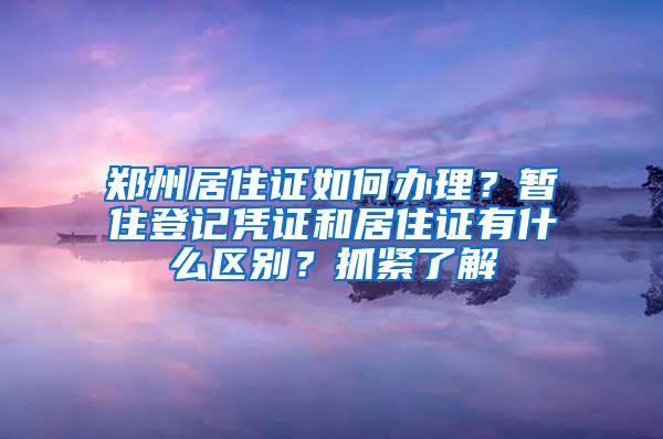 郑州居住证如何办理？暂住登记凭证和居住证有什么区别？抓紧了解