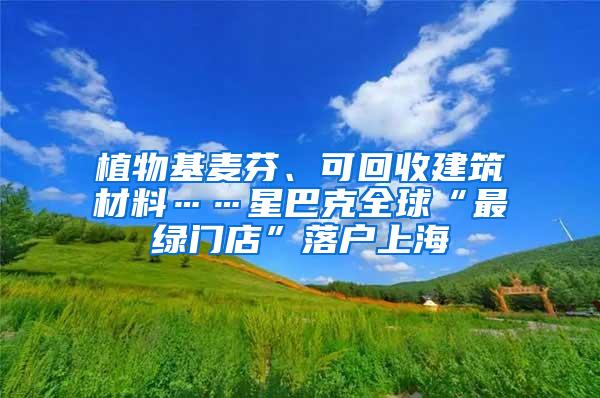植物基麦芬、可回收建筑材料……星巴克全球“最绿门店”落户上海