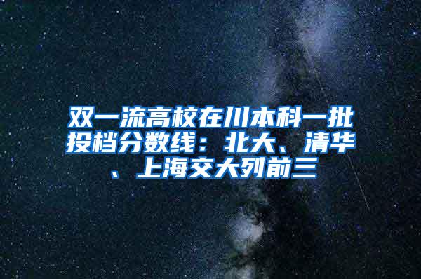双一流高校在川本科一批投档分数线：北大、清华、上海交大列前三