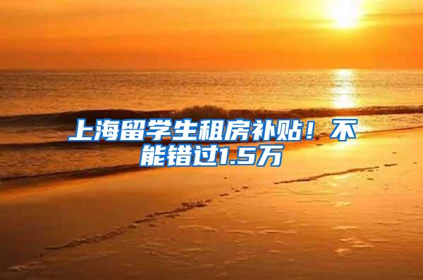 上海留学生租房补贴！不能错过1.5万