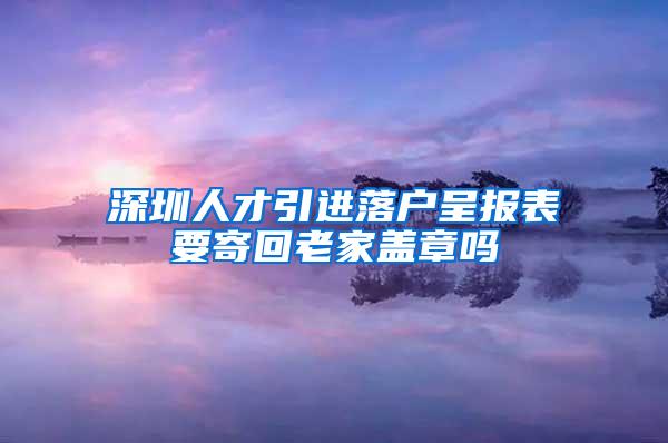 深圳人才引进落户呈报表要寄回老家盖章吗