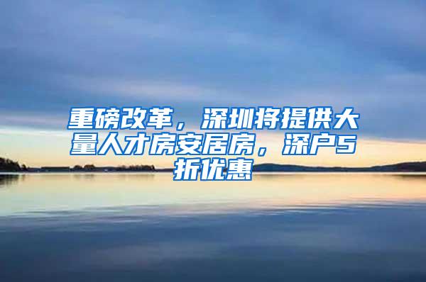 重磅改革，深圳将提供大量人才房安居房，深户5折优惠