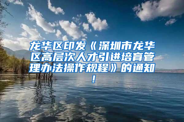 龙华区印发《深圳市龙华区高层次人才引进培育管理办法操作规程》的通知！