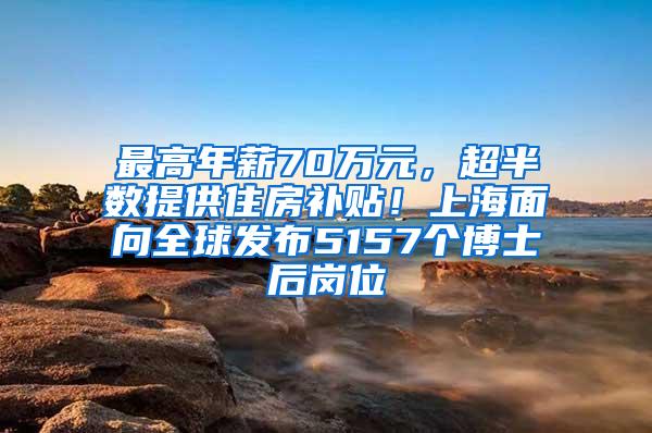 最高年薪70万元，超半数提供住房补贴！上海面向全球发布5157个博士后岗位