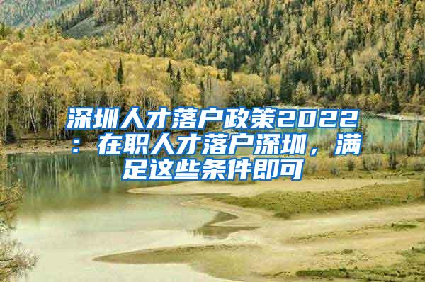 深圳人才落户政策2022：在职人才落户深圳，满足这些条件即可