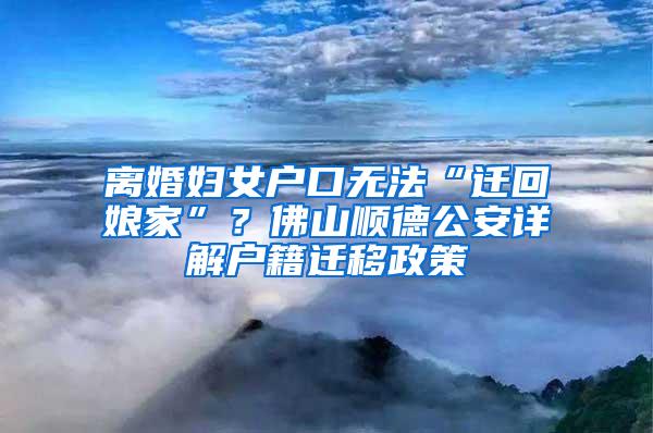 离婚妇女户口无法“迁回娘家”？佛山顺德公安详解户籍迁移政策