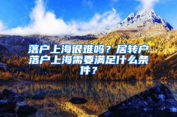 落户上海很难吗？居转户落户上海需要满足什么条件？