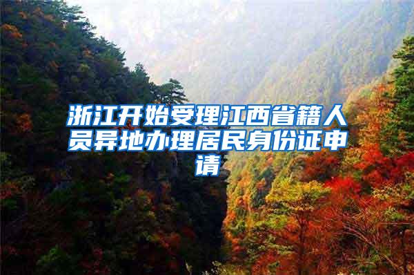 浙江开始受理江西省籍人员异地办理居民身份证申请