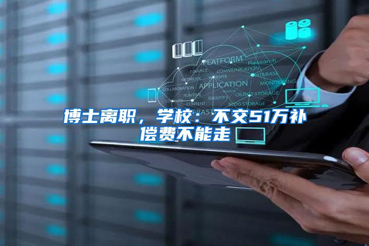 博士离职，学校：不交51万补偿费不能走