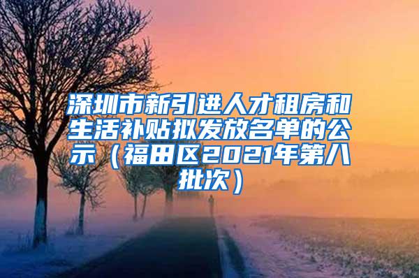 深圳市新引进人才租房和生活补贴拟发放名单的公示（福田区2021年第八批次）